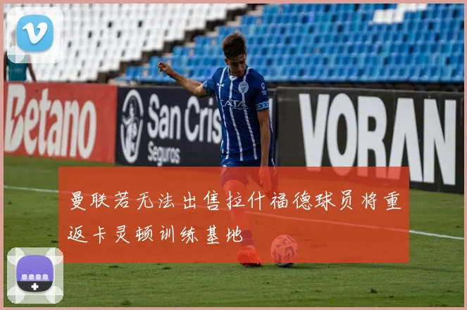 曼联若无法出售拉什福德球员将重返卡灵顿训练基地