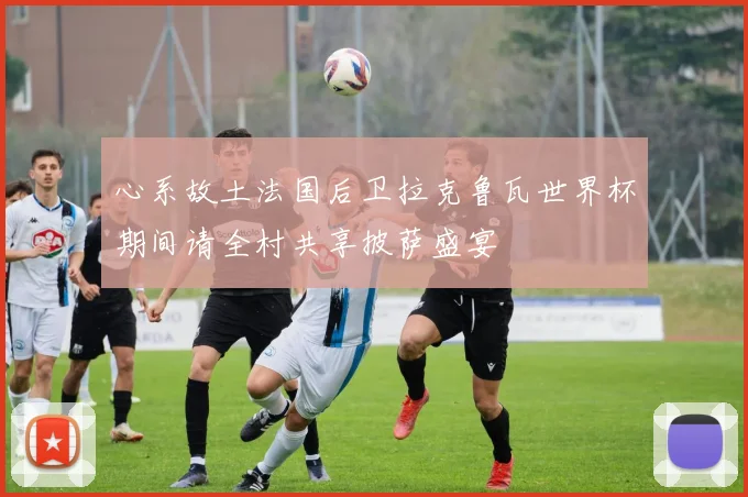 心系故土法国后卫拉克鲁瓦世界杯期间请全村共享披萨盛宴