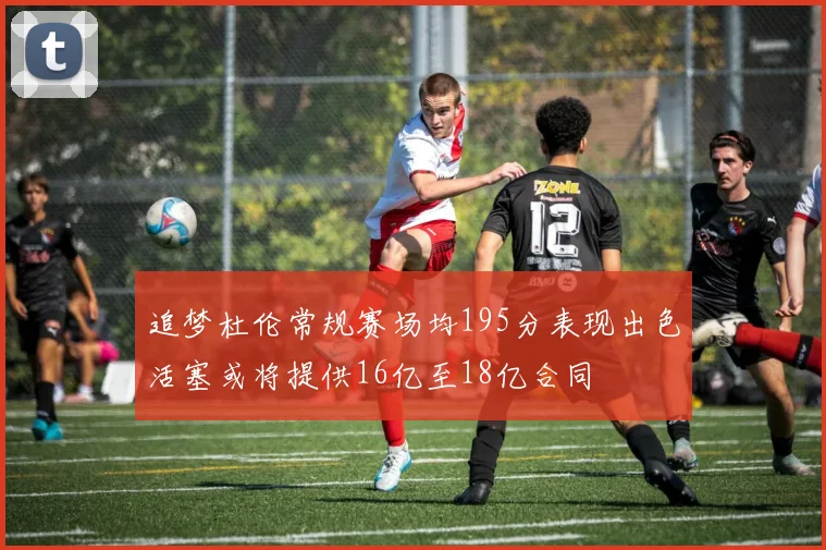 追梦杜伦常规赛场均195分表现出色活塞或将提供16亿至18亿合同