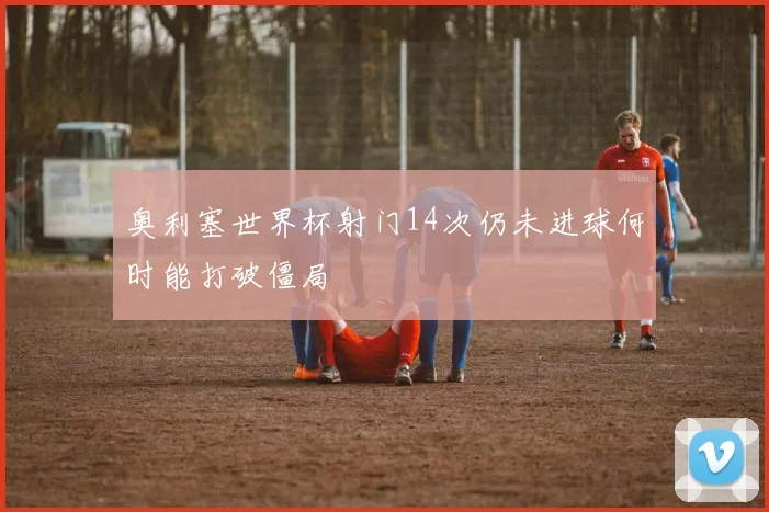 奥利塞世界杯射门14次仍未进球何时能打破僵局