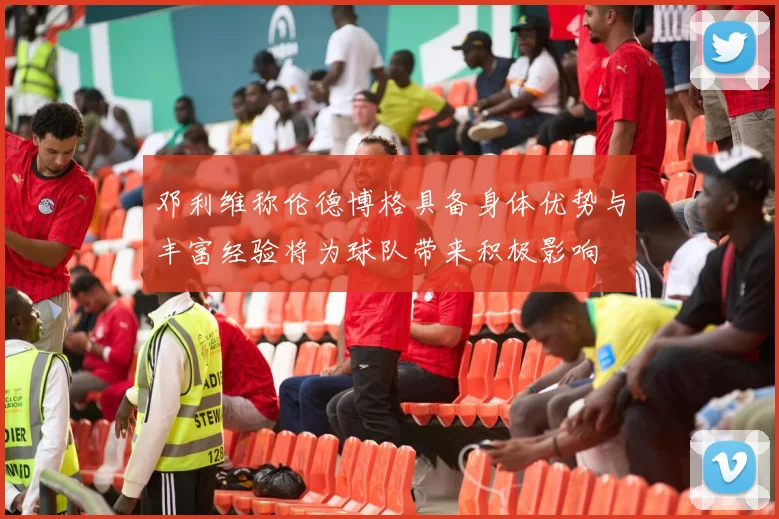 邓利维称伦德博格具备身体优势与丰富经验将为球队带来积极影响