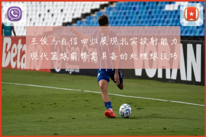 王俊杰自信回归展现扎实投射能力现代篮球前锋需具备的处理球技巧