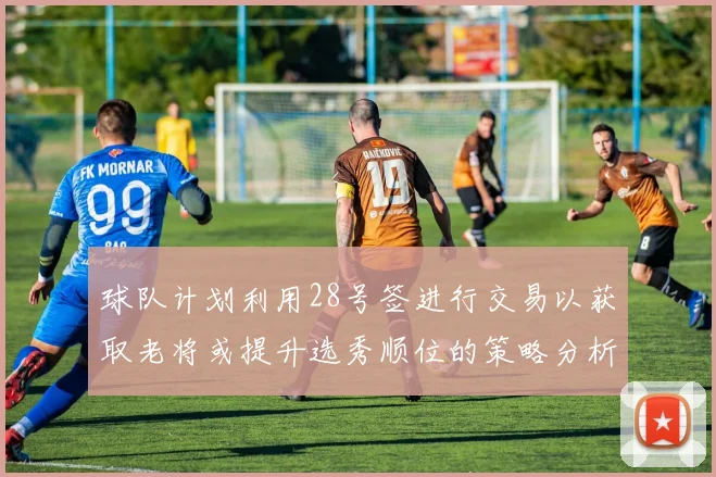 球队计划利用28号签进行交易以获取老将或提升选秀顺位的策略分析