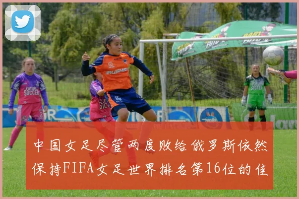 中国女足尽管两度败给俄罗斯依然保持FIFA女足世界排名第16位的佳绩
