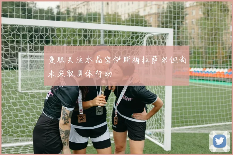 曼联关注水晶宫伊斯梅拉萨尔但尚未采取具体行动