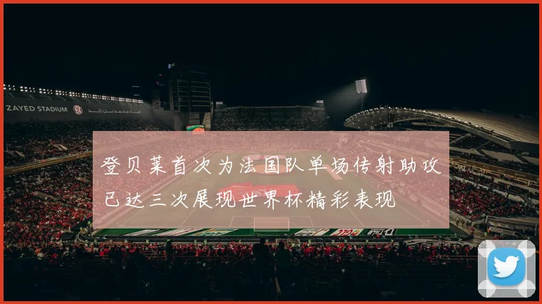 登贝莱首次为法国队单场传射助攻已达三次展现世界杯精彩表现