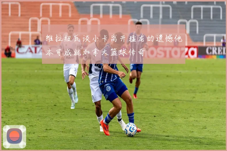维拉纽瓦谈小卡离开猛龙的遗憾他本可成就加拿大篮球传奇
