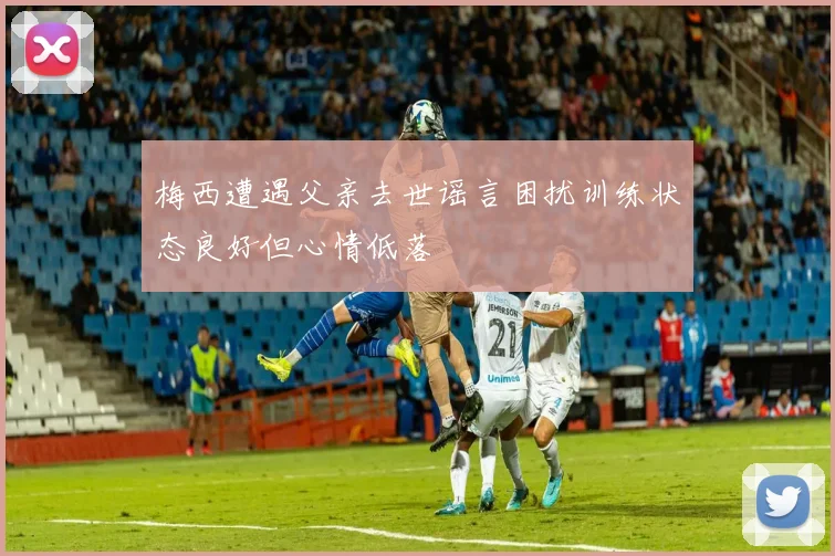 梅西遭遇父亲去世谣言困扰训练状态良好但心情低落