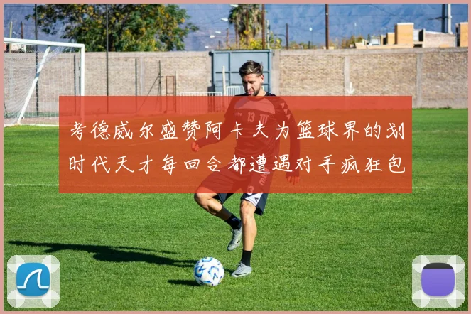 考德威尔盛赞阿卡夫为篮球界的划时代天才每回合都遭遇对手疯狂包夹挑战