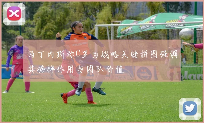马丁内斯称C罗为战略关键拼图强调其榜样作用与团队价值
