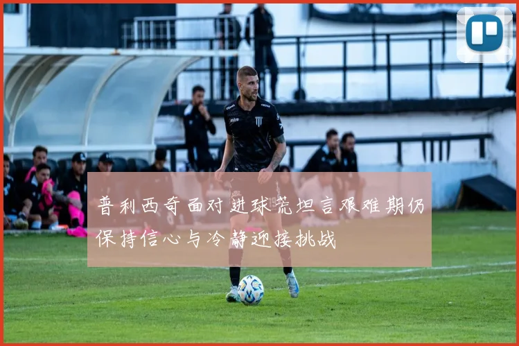 普利西奇面对进球荒坦言艰难期仍保持信心与冷静迎接挑战