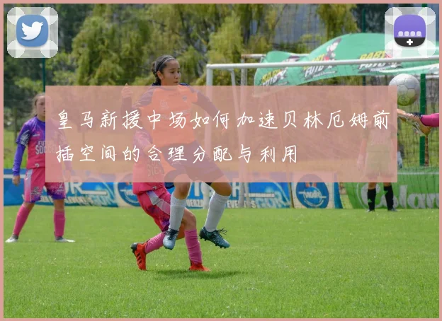 皇马新援中场如何加速贝林厄姆前插空间的合理分配与利用