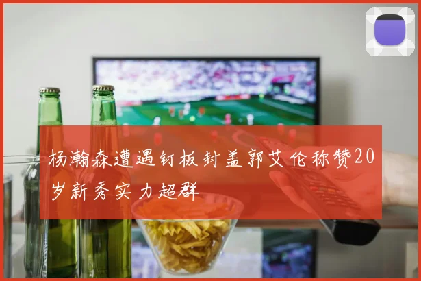 杨瀚森遭遇钉板封盖郭艾伦称赞20岁新秀实力超群