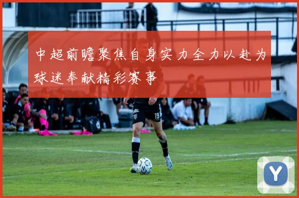 中超前瞻聚焦自身实力全力以赴为球迷奉献精彩赛事