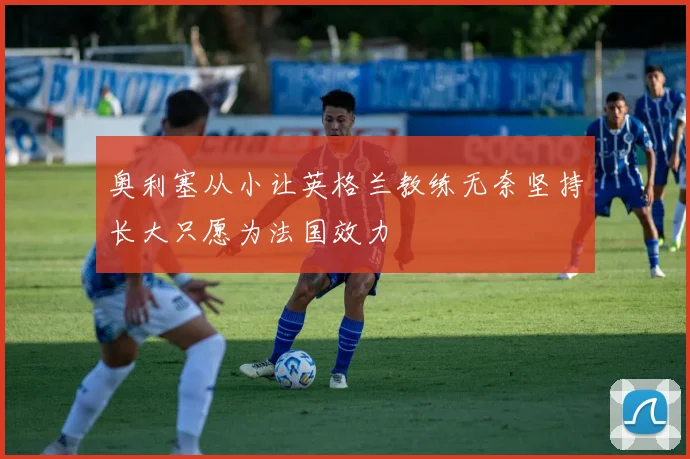 奥利塞从小让英格兰教练无奈坚持长大只愿为法国效力