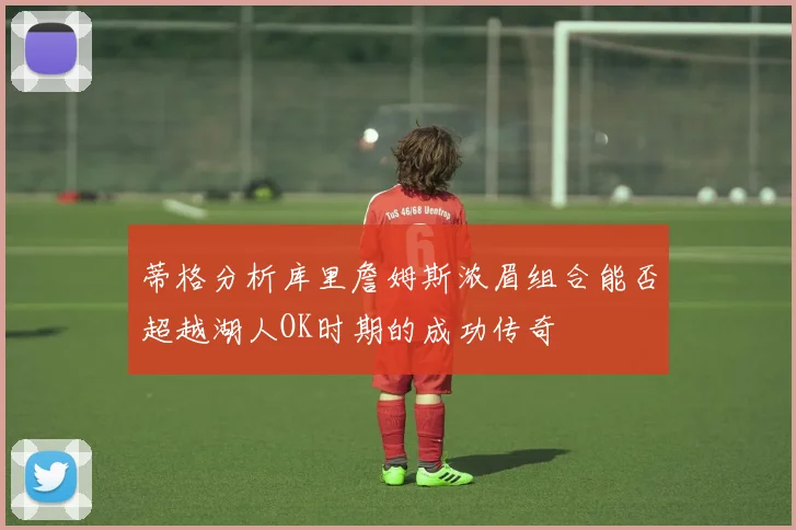 蒂格分析库里詹姆斯浓眉组合能否超越湖人OK时期的成功传奇