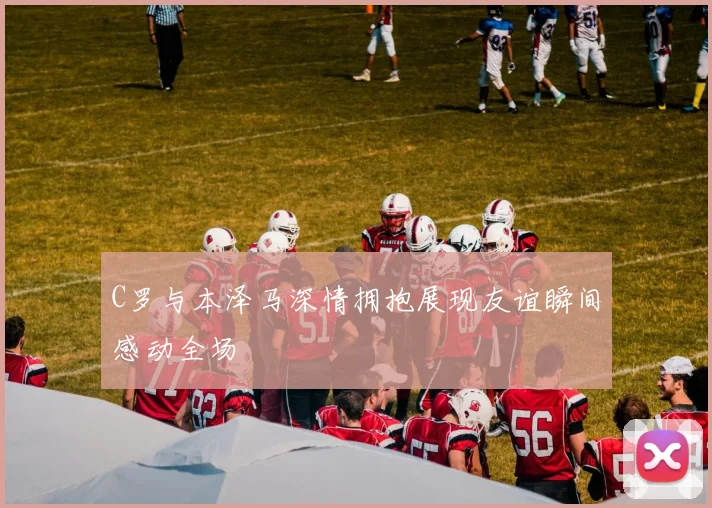 C罗与本泽马深情拥抱展现友谊瞬间感动全场