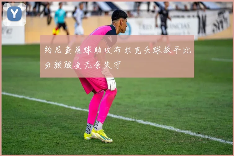 约尼查角球助攻布尔克头球扳平比分颜骏凌无奈失守