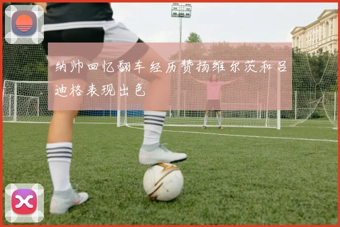 纳帅回忆翻车经历赞扬维尔茨和吕迪格表现出色