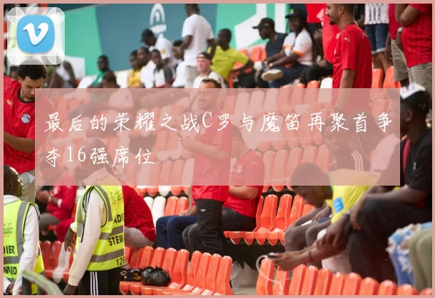 最后的荣耀之战C罗与魔笛再聚首争夺16强席位
