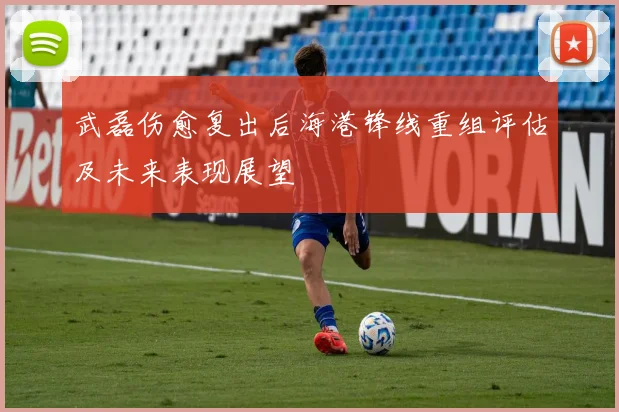 武磊伤愈复出后海港锋线重组评估及未来表现展望