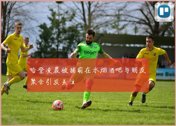 哈登凌晨被捕前在水烟酒吧与朋友聚会引发关注
