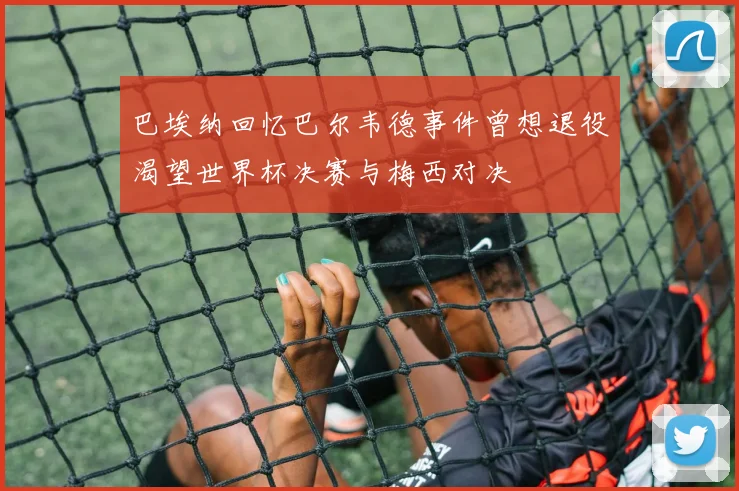 巴埃纳回忆巴尔韦德事件曾想退役渴望世界杯决赛与梅西对决