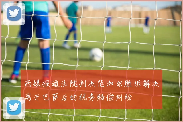 西媒报道法院判决范加尔胜诉解决离开巴萨后的税务赔偿纠纷