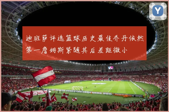 迪班萨评选篮球历史最佳乔丹依然第一詹姆斯紧随其后差距微小