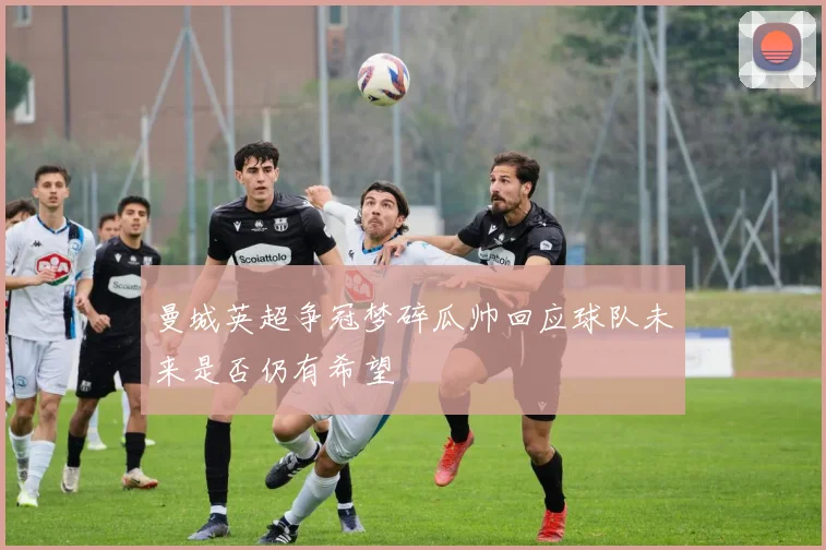 曼城英超争冠梦碎瓜帅回应球队未来是否仍有希望