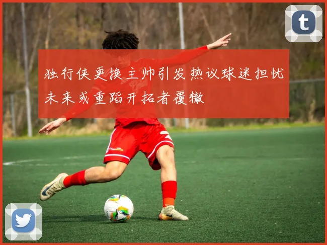 独行侠更换主帅引发热议球迷担忧未来或重蹈开拓者覆辙