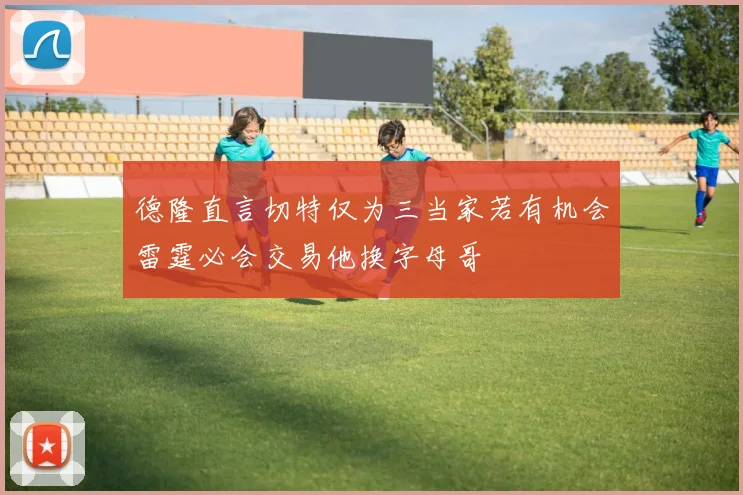 德隆直言切特仅为三当家若有机会雷霆必会交易他换字母哥