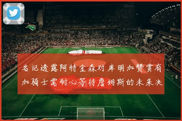 名记透露阿特金森对库明加赞赏有加骑士需耐心等待詹姆斯的未来决定